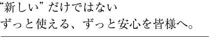 新しいだけではない、ずっと使える安心を皆様へ