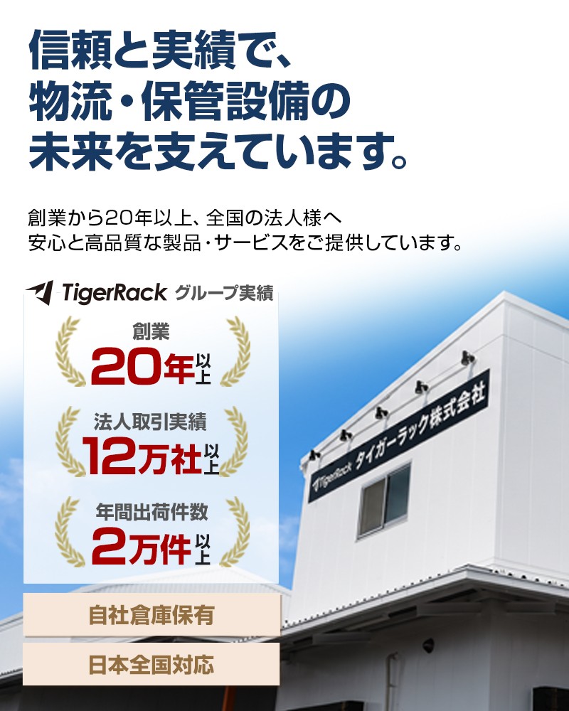 信頼と実績で、物流・保管設備の未来を支えています。創業から20年以上、全国の法人様へ安心と高品質な製品・サービスをご提供。TigerRackグループ実績：創業20年以上・法人取引実績9万社以上・年間出荷件数2万件以上。自社倉庫保有、日本全国対応。